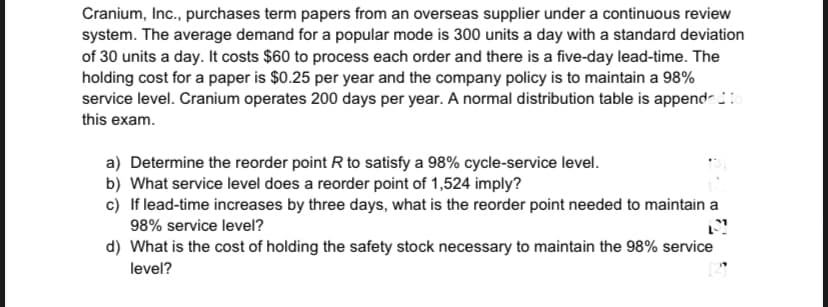 Cranium, Inc., purchases term papers from an overseas supplier under a continuous review
system. The average demand for a popular mode is 300 units a day with a standard deviation
of 30 units a day. It costs $60 to process each order and there is a five-day lead-time. The
holding cost for a paper is $0.25 per year and the company policy is to maintain a 98%
service level. Cranium operates 200 days per year. A normal distribution table is append-:
this exam.
a) Determine the reorder point R to satisfy a 98% cycle-service level.
b) What service level does a reorder point of 1,524 imply?
c) If lead-time increases by three days, what is the reorder point needed to maintain a
98% service level?
d) What is the cost of holding the safety stock necessary to maintain the 98% service
level?
