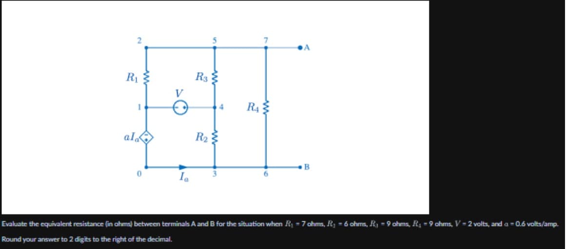 2
5
7
A
R₁
1
V
30
R₁₂
R4
ala
R₂
Ia
B
Evaluate the equivalent resistance (in ohms) between terminals A and B for the situation when R₁ = 7 ohms, R₁ = 6 ohms, R₁ = 9 ohms, R₁ = 9 ohms, V-2 volts, and a = 0.6 volts/amp.
Round your answer to 2 digits to the right of the decimal.