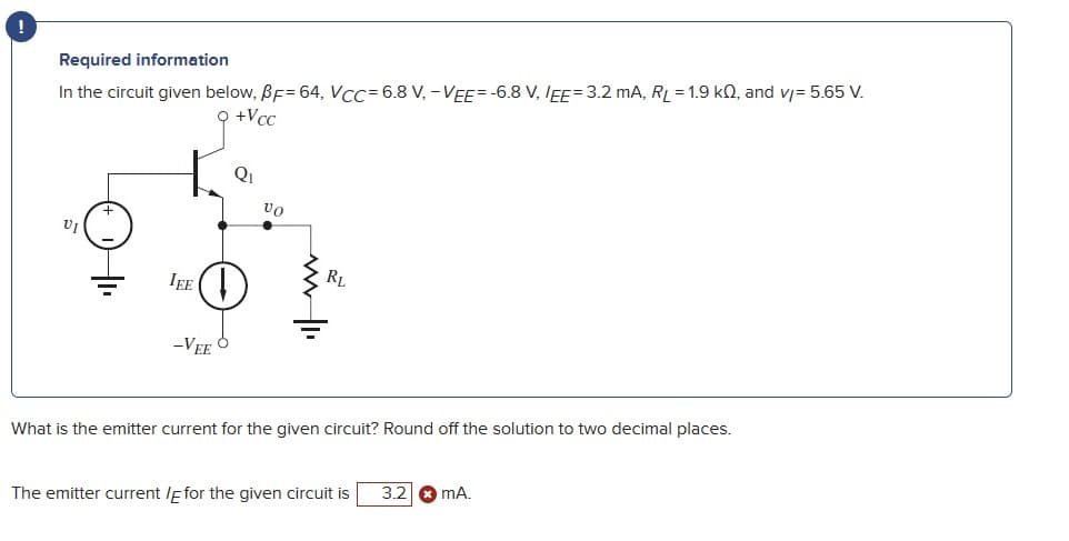 !
Required information
In the circuit given below, BF=64, VCC-6.8 V, -VEE=-6.8 V, IEE= 3.2 mA, RL = 1.9 kQ, and v/= 5.65 V.
+Vcc
Qi
vo
RL
IEE
-VEE
What is the emitter current for the given circuit? Round off the solution to two decimal places.
The emitter current /E for the given circuit is
3.2
mA.