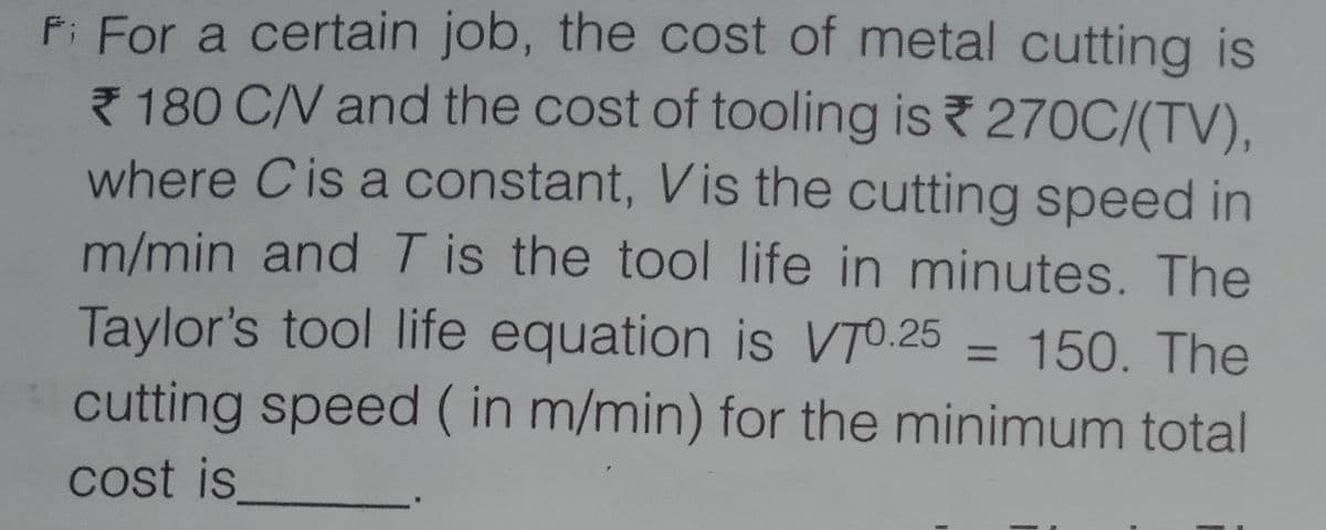 P: For a certain job, the cost of metal cutting is
7 180 C/V and the cost of tooling is 270C/(TV),
where Cis a constant, Vis the cutting speed in
m/min and T is the tool life in minutes. The
Taylor's tool life equation is VTO.25 = 150. The
cutting speed ( in m/min) for the minimum total
cost is
%3D
