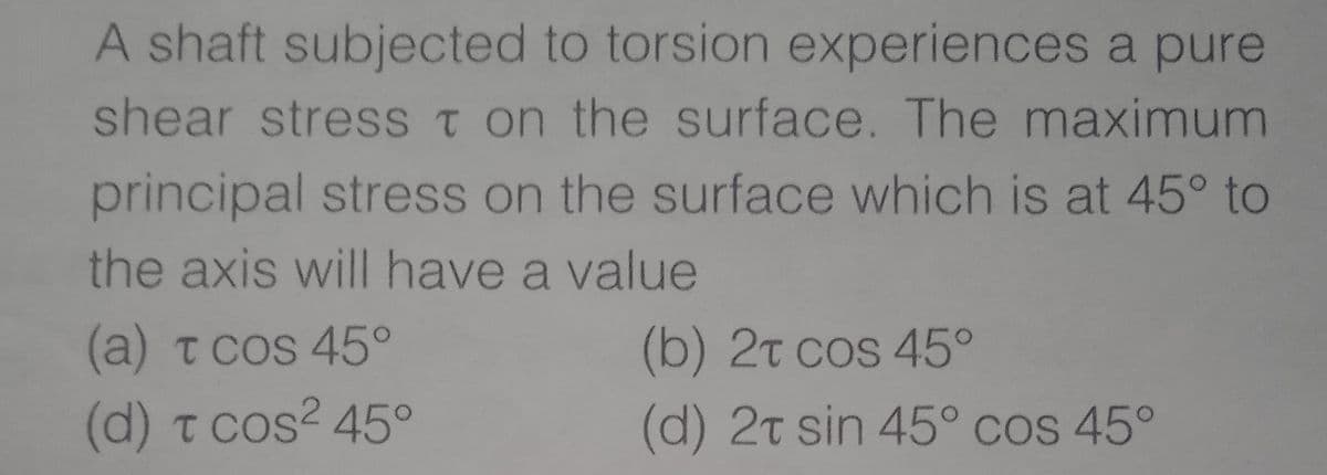 A shaft subjected to torsion experiences a pure
shear stresS t on the surface. The maximum
principal stress on the surface which is at 45° to
the axis will have a value
(a) t cos 45°
(b) 2t cos 45°
(d) t cos? 45°
(d) 2t sin 45° cos 45°

