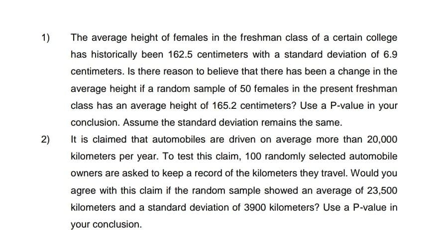 1)
2)
The average height of females in the freshman class of a certain college
has historically been 162.5 centimeters with a standard deviation of 6.9
centimeters. Is there reason to believe that there has been a change in the
average height if a random sample of 50 females in the present freshman
class has an average height of 165.2 centimeters? Use a P-value in your
conclusion. Assume the standard deviation remains the same.
It is claimed that automobiles are driven on average more than 20,000
kilometers per year. To test this claim, 100 randomly selected automobile
owners are asked to keep a record of the kilometers they travel. Would you
agree with this claim if the random sample showed an average of 23,500
kilometers and a standard deviation of 3900 kilometers? Use a P-value in
your conclusion.
