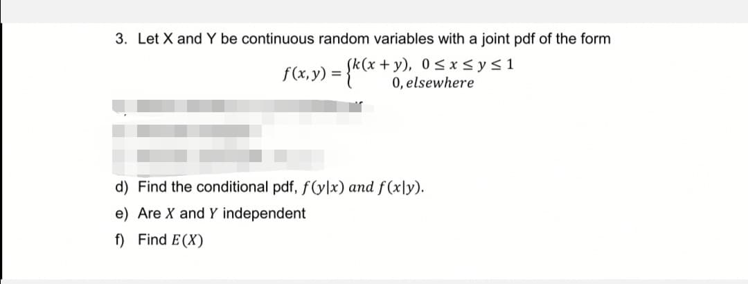 3. Let X and Y be continuous random variables with a joint pdf of the form
f(x,y) = (k(x+y), 0≤x≤ysl
0, elsewhere
d) Find the conditional pdf, f(ylx) and f(xly).
e) Are X and Y independent
f) Find E(X)