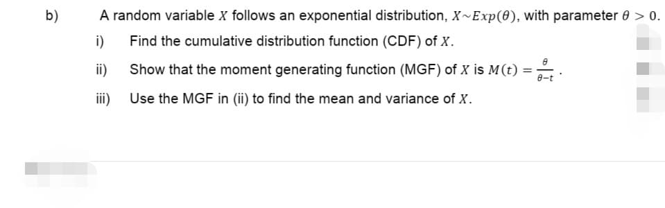 b)
A random variable X follows an exponential distribution, X~Exp(0), with parameter 0 > 0.
Find the cumulative distribution function (CDF) of X.
i)
ii)
Show that the moment generating function (MGF) of X is M(t)
=
iii)
Use the MGF in (ii) to find the mean and variance of X.