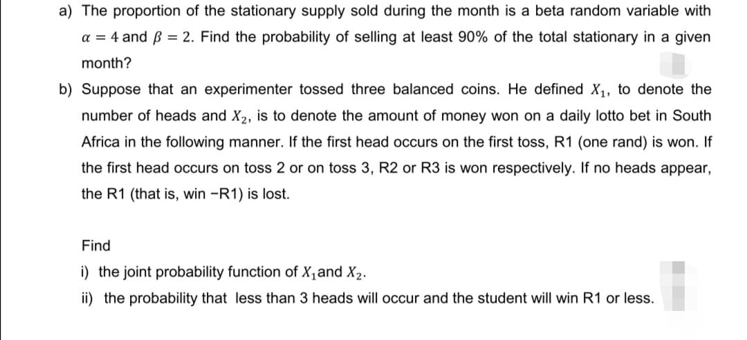 a) The proportion of the stationary supply sold during the month is a beta random variable with
a = 4 and ß = 2. Find the probability of selling at least 90% of the total stationary in a given
month?
b) Suppose that an experimenter tossed three balanced coins. He defined X₁, to denote the
number of heads and X₂, is to denote the amount of money won on a daily lotto bet in South
Africa in the following manner. If the first head occurs on the first toss, R1 (one rand) is won. If
the first head occurs on toss 2 or on toss 3, R2 or R3 is won respectively. If no heads appear,
the R1 (that is, win -R1) is lost.
Find
i) the joint probability function of X₁ and X₂.
ii) the probability that less than 3 heads will occur and the student will win R1 or less.