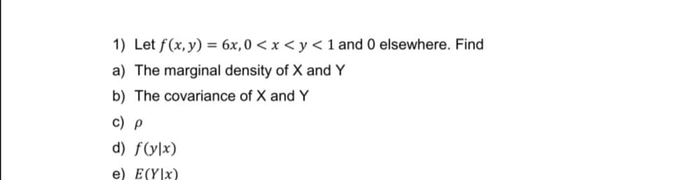 1) Let f(x, y) = 6x,0 < x < y <1 and 0 elsewhere. Find
a) The marginal density of X and Y
b) The covariance of X and Y
c) p
d) f(y\x)
e) E(Y|x)
