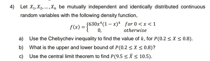 4)
Let X₁, X₂,..., Xn be mutually independent and identically distributed continuous
random variables with the following density function,
f(x) = {630x*(1-x)¹ for 0 < x < 1
0,
otherwise
a)
Use the Chebychev inequality to find the value of k, for P(0.2 ≤ x ≤ 0.8).
b) What is the upper and lower bound of P(0.2 < X < 0.8)?
c) Use the central limit theorem to find P(9.5 ≤X ≤ 10.5).