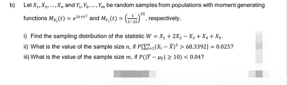 b)
Let X₁, X2, ..., X and Y₁, Y2, ..., Ym be random samples from populations with moment generating
functions Mx, (t) = e³t+t² and My (t) = (¹2)²5, respectively.
i) Find the sampling distribution of the statistic W = X₁ + 2X₂ X3 + X4 + X5.
ii) What is the value of the sample size n, if P[1(Xi - X)2> 68.3392] = 0.025?
iii) What is the value of the sample size m, if P(|Y - My ≥10) < 0.04?