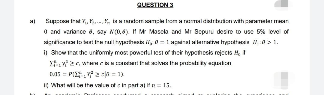 a)
QUESTION 3
Suppose that Y₁, Y2, ..., Yn is a random sample from a normal distribution with parameter mean
0 and variance 0, say N(0,0). If Mr Masela and Mr Sepuru desire to use 5% level of
significance to test the null hypothesis Ho: 0 = 1 against alternative hypothesis H₁:0 > 1.
i) Show that the uniformly most powerful test of their hypothesis rejects Ho if
Σ₁ yc, where c is a constant that solves the probability equation
0.05 = P₁Y≥ c|0 = 1).
ii) What will be the value of c in part a) if n = 15.