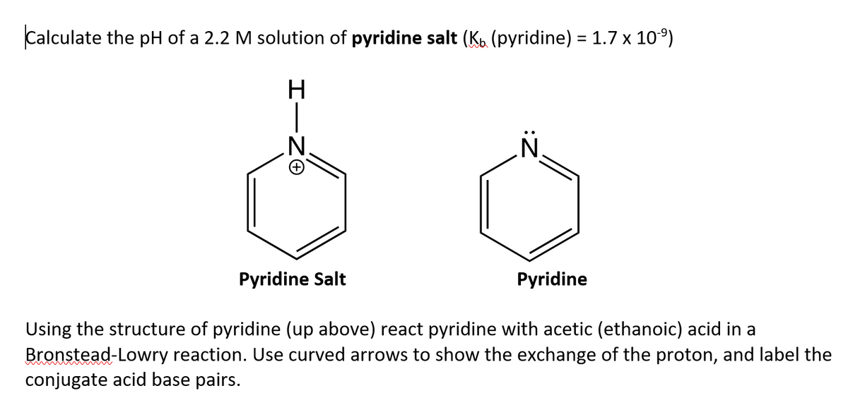 Calculate the pH of a 2.2 M solution of pyridine salt (K. (pyridine) = 1.7 x 10°)
H
|
.N.
Pyridine Salt
Pyridine
Using the structure of pyridine (up above) react pyridine with acetic (ethanoic) acid in a
Bronstead-Lowry reaction. Use curved arrows to show the exchange of the proton, and label the
conjugate acid base pairs.
