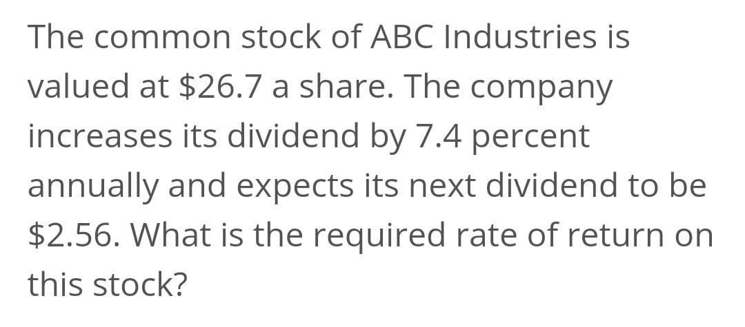 The common stock of ABC Industries is
valued at $26.7 a share. The company
increases its dividend by 7.4 percent
annually and expects its next dividend to be
$2.56. What is the required rate of return on
this stock?
