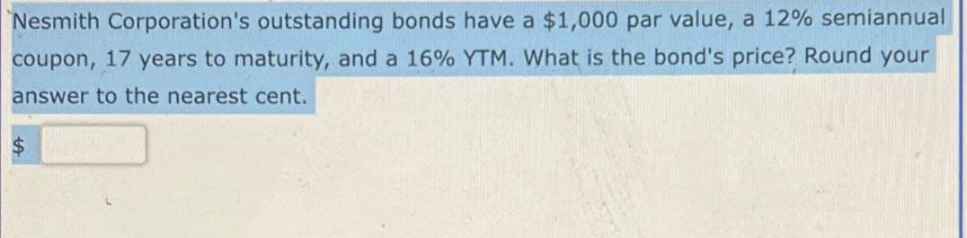 Nesmith Corporation's outstanding bonds have a $1,000 par value, a 12% semiannual
coupon, 17 years to maturity, and a 16% YTM. What is the bond's price? Round your
answer to the nearest cent.