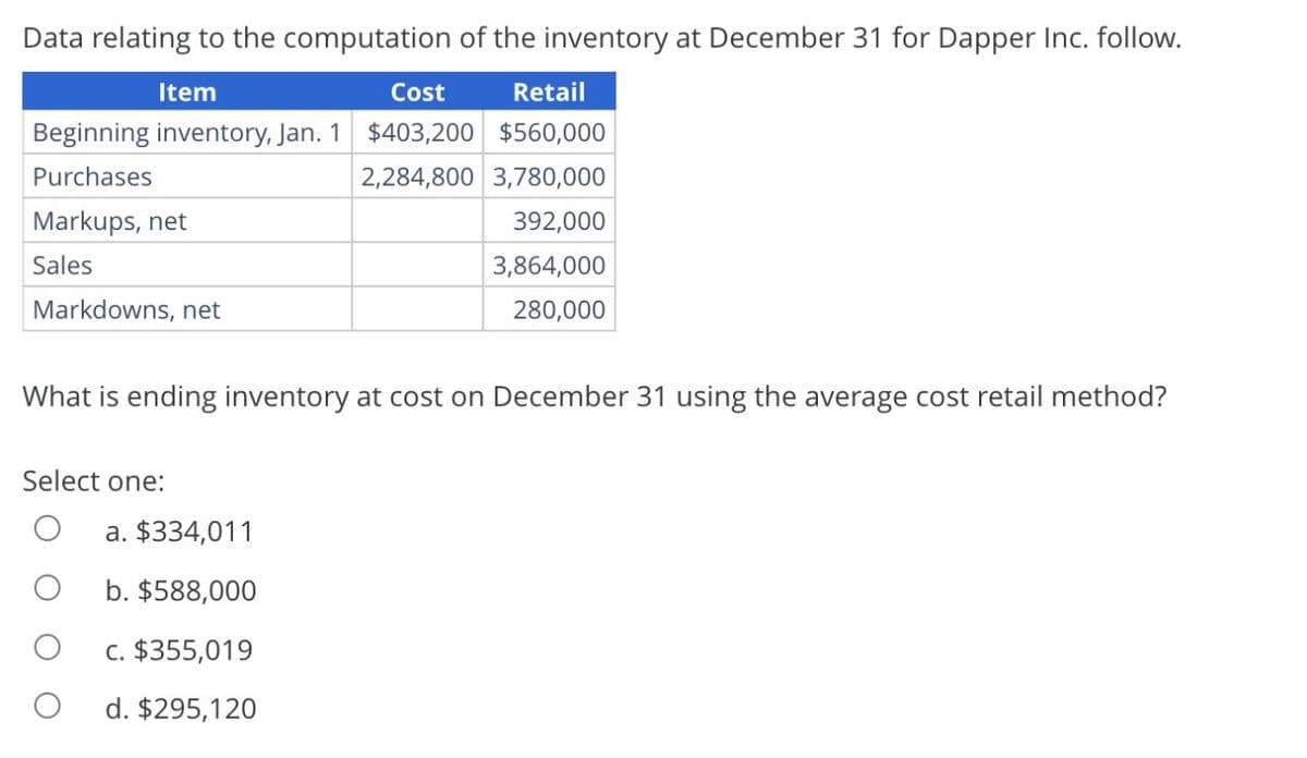 Data relating to the computation of the inventory at December 31 for Dapper Inc. follow.
Item
Cost
Retail
Beginning inventory, Jan. 1 $403,200 $560,000
Purchases
Markups, net
Sales
Markdowns, net
2,284,800 3,780,000
392,000
3,864,000
280,000
What is ending inventory at cost on December 31 using the average cost retail method?
Select one:
a. $334,011
b. $588,000
c. $355,019
О
d. $295,120