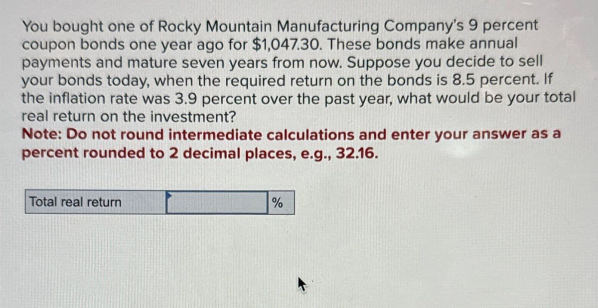 You bought one of Rocky Mountain Manufacturing Company's 9 percent
coupon bonds one year ago for $1,047.30. These bonds make annual
payments and mature seven years from now. Suppose you decide to sell
your bonds today, when the required return on the bonds is 8.5 percent. If
the inflation rate was 3.9 percent over the past year, what would be your total
real return on the investment?
Note: Do not round intermediate calculations and enter your answer as a
percent rounded to 2 decimal places, e.g., 32.16.
Total real return
%