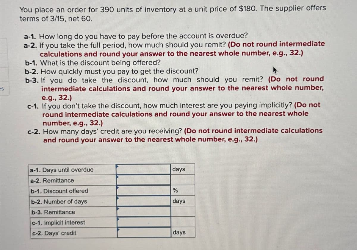 s
You place an order for 390 units of inventory at a unit price of $180. The supplier offers
terms of 3/15, net 60.
a-1. How long do you have to pay before the account is overdue?
a-2. If you take the full period, how much should you remit? (Do not round intermediate
calculations and round your answer to the nearest whole number, e.g., 32.)
b-1. What is the discount being offered?
b-2. How quickly must you pay to get the discount?
b-3. If you do take the discount, how much should you remit? (Do not round
intermediate calculations and round your answer to the nearest whole number,
e.g., 32.)
c-1. If you don't take the discount, how much interest are you paying implicitly? (Do not
round intermediate calculations and round your answer to the nearest whole
number, e.g., 32.)
c-2. How many days' credit are you receiving? (Do not round intermediate calculations
and round your answer to the nearest whole number, e.g., 32.)
a-1. Days until overdue
a-2. Remittance
days
b-1. Discount offered
%
b-2. Number of days
days
b-3. Remittance
c-1. Implicit interest
c-2. Days' credit
days