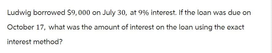 Ludwig borrowed $9,000 on July 30, at 9% interest. If the loan was due on
October 17, what was the amount of interest on the loan using the exact
interest method?