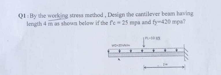 Q1: By the working stress method, Design the cantilever beam having
length 4 m as shown below if the f'c = 25 mpa and fy=420 mpa?
WD-20 kN/m
L-10 kN
2m