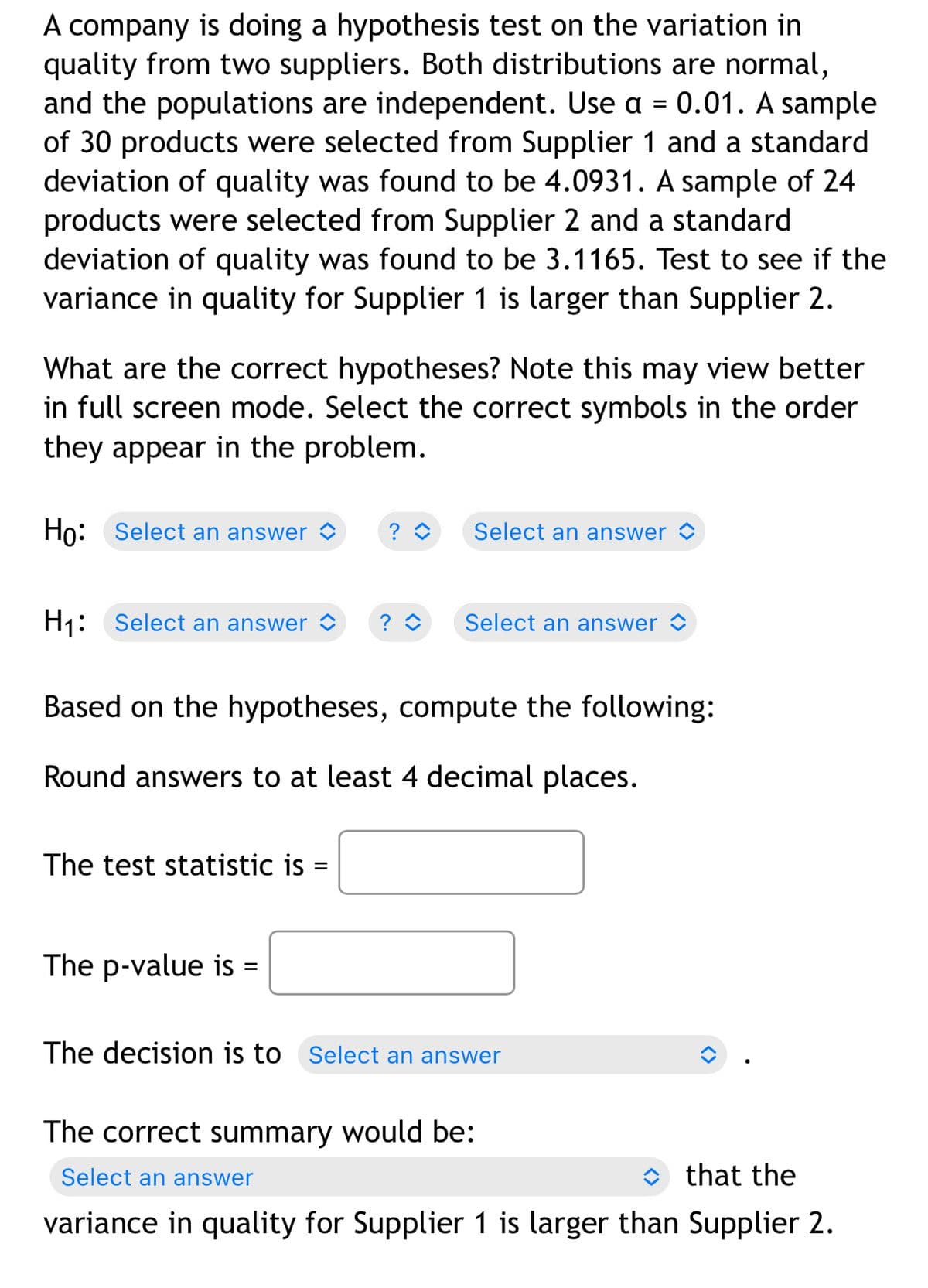 A company is doing a hypothesis test on the variation in
quality from two suppliers. Both distributions are normal,
and the populations are independent. Use a = 0.01. A sample
of 30 products were selected from Supplier 1 and a standard
deviation of quality was found to be 4.0931. A sample of 24
products were selected from Supplier 2 and a standard
deviation of quality was found to be 3.1165. Test to see if the
variance in quality for Supplier 1 is larger than Supplier 2.
What are the correct hypotheses? Note this may view better
in full screen mode. Select the correct symbols in the order
they appear in the problem.
Ho: Select an answer ✨ ? î
Select an answer
H₁: Select an answer ? ◊
Select an answer
Based on the hypotheses, compute the following:
Round answers to at least 4 decimal places.
The test statistic is
The p-value is
The decision is to Select an answer
The correct summary would be:
Select an answer
that the
variance in quality for Supplier 1 is larger than Supplier 2.