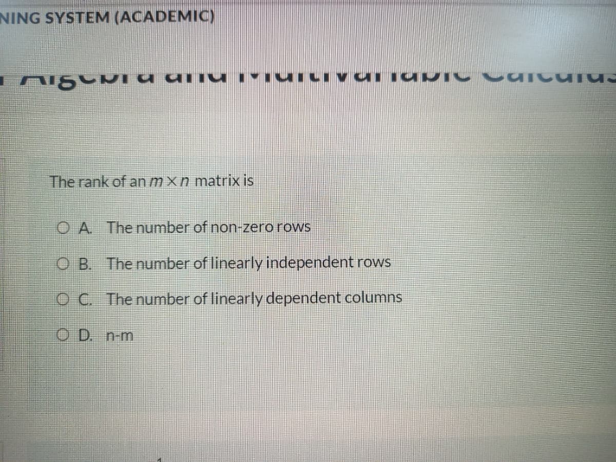 NING SYSTEM (ACADEMIC)
The rank of an mxn matrix is
O A Thenumber of non-zero rows
O B. The number of linearly independent rows
OC The number of linearly dependent columns
O D. n-m
