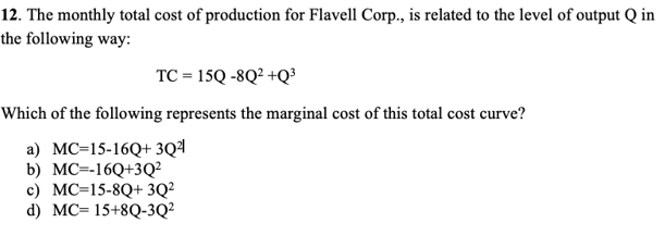 12. The monthly total cost of production for Flavell Corp., is related to the level of output Q in
the following way:
TC = 15Q -8Q² +Q³
Which of the following represents the marginal cost of this total cost curve?
a) MC=15-16Q+ 3Q²
b) MC=-16Q+3Q²
c) MC=15-8Q+ 3Q²
d) MC=15+8Q-3Q²