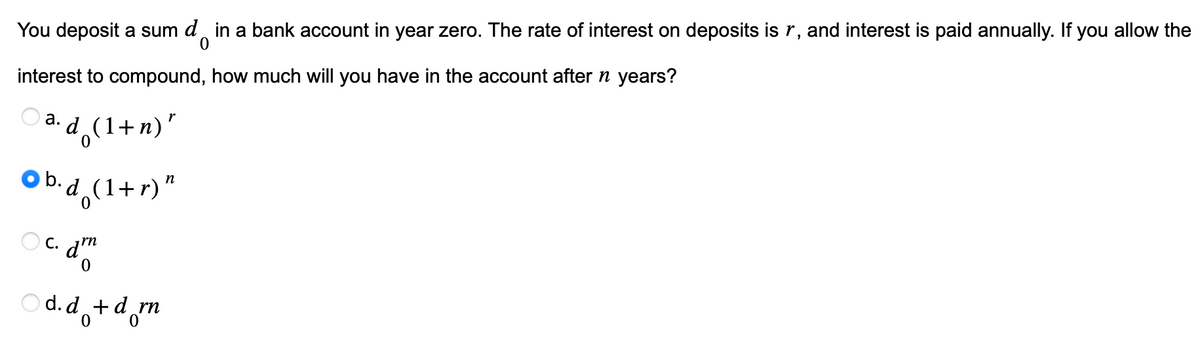 You deposit a sum d in a bank account in year zero. The rate of interest on deposits is r, and interest is paid annually. If you allow the
interest to compound, how much will you have in the account after n years?
a. d (1+n)"
Ob.d (1+r)"
oc. dr
C.
Od.d+d_rn
0
0
