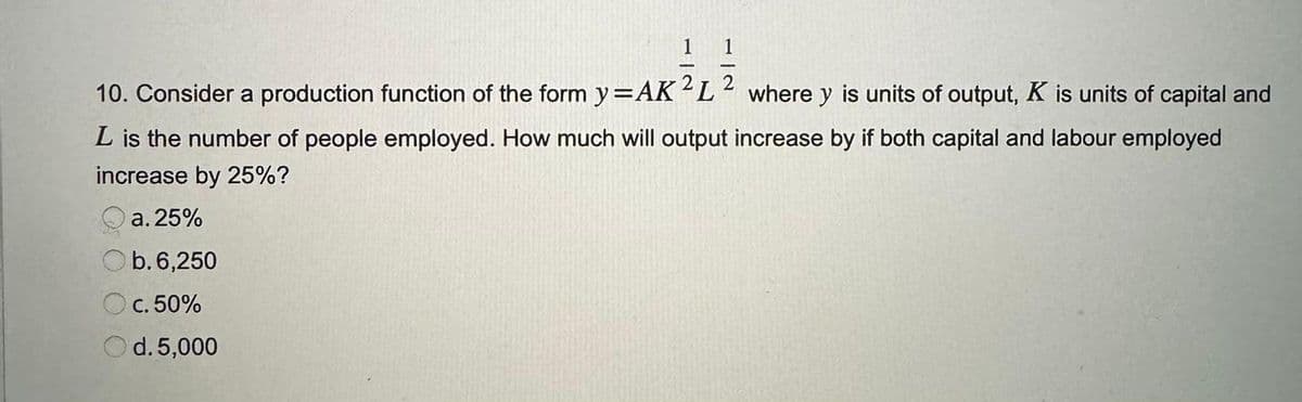1
10. Consider a production function of the form y=AK 2L² where y is units of output, K is units of capital and
L is the number of people employed. How much will output increase by if both capital and labour employed
increase by 25%?
a. 25%
b. 6,250
c. 50%
Od. 5,000