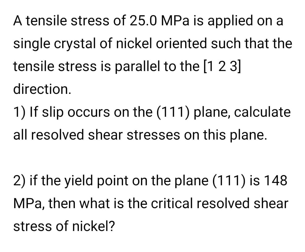 A tensile stress of 25.0 MPa is applied on a
single crystal of nickel oriented such that the
tensile stress is parallel to the [1 2 3]
direction.
1) If slip occurs on the (111) plane, calculate
all resolved shear stresses on this plane.
2) if the yield point on the plane (111) is 148
MPa, then what is the critical resolved shear
stress of nickel?
