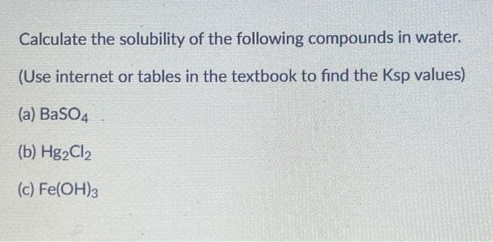 Calculate the solubility of the following compounds in water.
(Use internet or tables in the textbook to find the Ksp values)
(a) BaSO4
(b) Hg₂Cl₂
(c) Fe(OH)3
