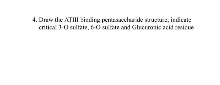 4. Draw the ATIII binding pentasaccharide structure; indicate
critical 3-0 sulfate, 6-0 sulfate and Glucuronic acid residue