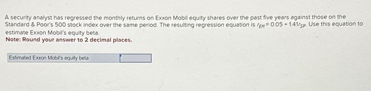 A security analyst has regressed the monthly returns on Exxon Mobil equity shares over the past five years against those on the
Standard & Poor's 500 stock index over the same period. The resulting regression equation is TEM = 0.05+1.41rsp. Use this equation to
estimate Exxon Mobil's equity beta.
Note: Round your answer to 2 decimal places.
Estimated Exxon Mobil's equity beta