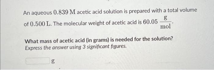 An aqueous 0.839 M acetic acid solution is prepared with a total volume
of 0.500 L. The molecular weight of acetic acid is 60.05
g
mol
What mass of acetic acid (in grams) is needed for the solution?
Express the answer using 3 significant figures.
g