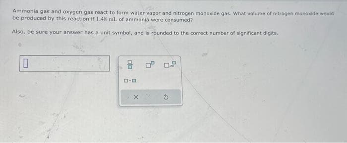 Ammonia gas and oxygen gas react to form water vapor and nitrogen monoxide gas. What volume of nitrogen monoxide would
be produced by this reaction if 1.48 ml. of ammonia were consumed?
Also, be sure your answer has a unit symbol, and is rounded to the correct number of significant digits.
0
D.D