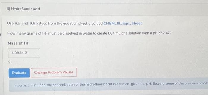 8) Hydrofluoric acid
Use Ka and Kb values from the equation sheet provided CHEM_III_Eqn_Sheet
How many grams of HF must be dissolved in water to create 604 mL of a solution with a pH of 2.47?
Mass of HF
4.094e-2
Evaluate Change Problem Values
Incorrect. Hint: find the concentration of the hydrofluoric acid in solution, given the pH. Solving some of the previous proble