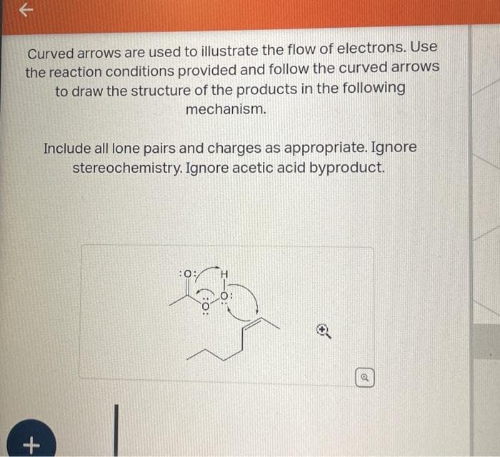 Curved arrows are used to illustrate the flow of electrons. Use
the reaction conditions provided and follow the curved arrows
to draw the structure of the products in the following
mechanism.
+
Include all lone pairs and charges as appropriate. Ignore
stereochemistry. Ignore acetic acid byproduct.
:0:
o