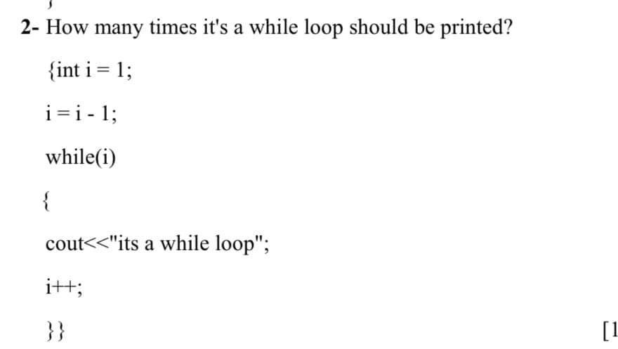 2- How many times it's a while loop should be printed?
{int i = 1;
i=i - 1;
while(i)
{
cout<<"its a while loop";
i++;
}}
[1
