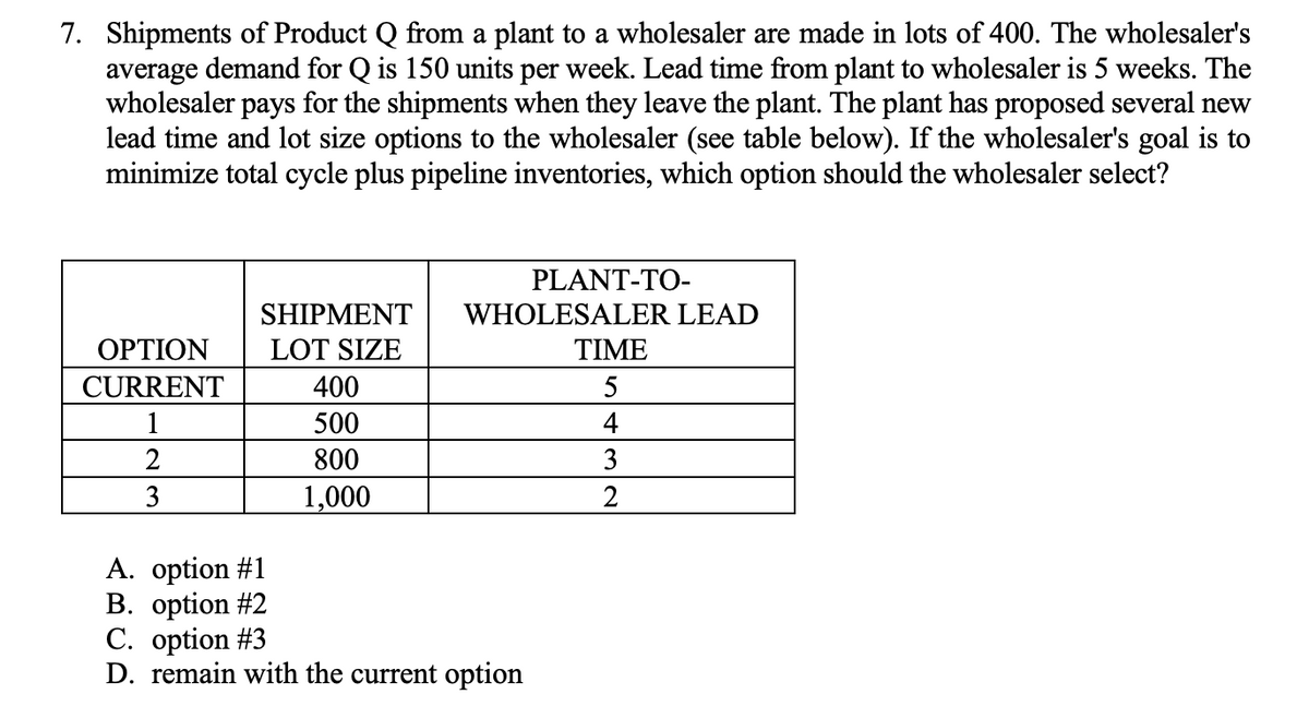 7. Shipments of Product Q from a plant to a wholesaler are made in lots of 400. The wholesaler's
average demand for Q is 150 units per week. Lead time from plant to wholesaler is 5 weeks. The
wholesaler pays for the shipments when they leave the plant. The plant has proposed several new
lead time and lot size options to the wholesaler (see table below). If the wholesaler's goal is to
minimize total cycle plus pipeline inventories, which option should the wholesaler select?
OPTION
CURRENT
1
2
3
SHIPMENT
LOT SIZE
400
500
800
1,000
PLANT-TO-
WHOLESALER LEAD
A. option #1
B. option #2
C. option #3
D. remain with the current option
TIME
5
4
3
2