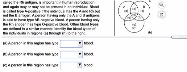 called the Rh antigen, is important in human reproduction,
and again may or may not be present in an individual. Blood
is called type A-positive if the individual has the A and Rh but
not the B antigen. A person having only the A and B antigens
is said to have type AB-negative blood. A person having only
the Rh antigen has type O-positive blood. Other blood types
are defined in a similar manner. Identify the blood types of
the individuals in regions (a) through (h) to the right.
B
(b)
(e)
().
(f)
(g)
Rh
(h)
(a) A person in this region has type
blood.
(b) A person in this region has type
blood.
(c) A person in this region has type
blood.
