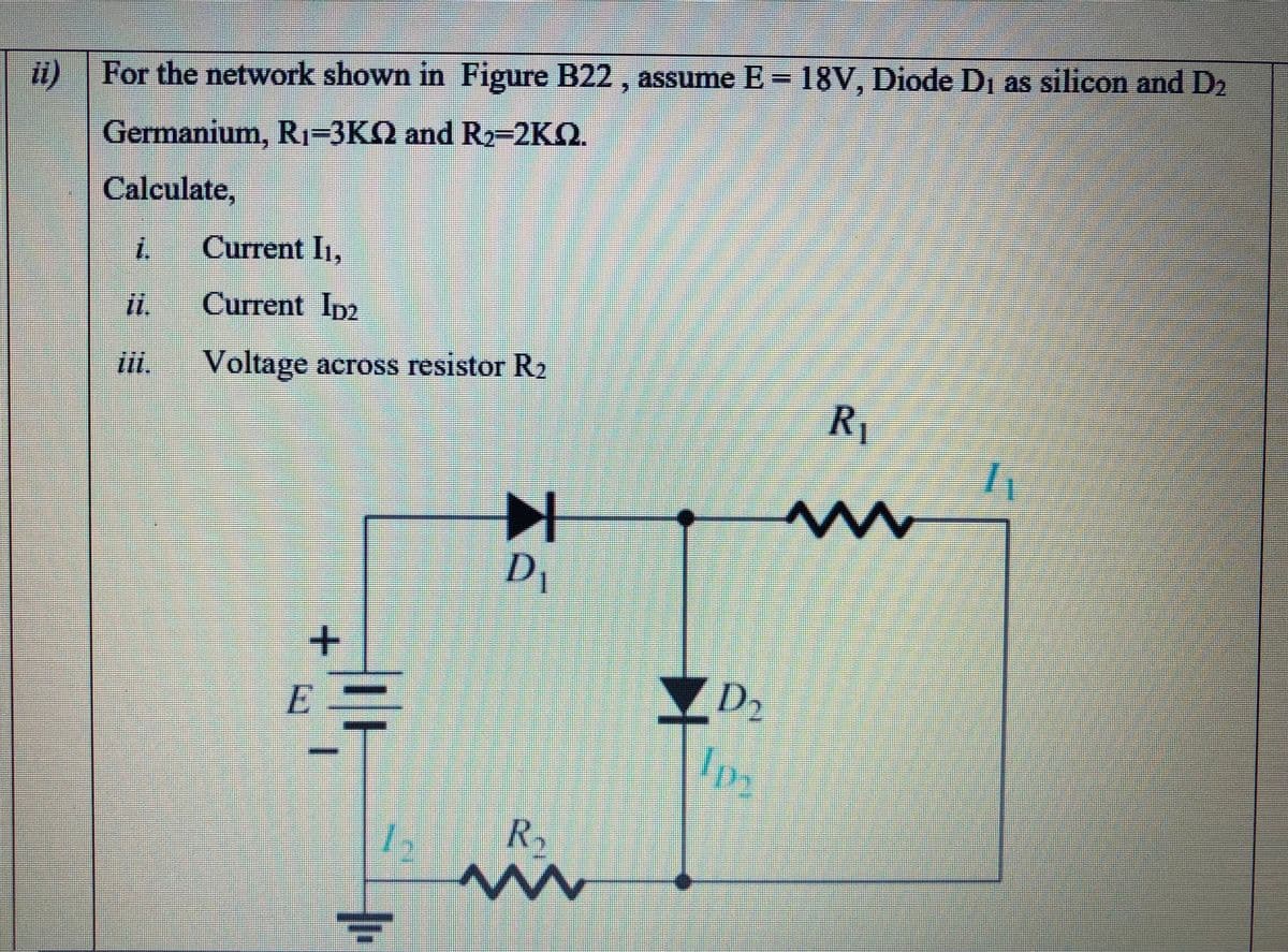 i) | For the network shown in Figure B22 , assume E = 18V, Diode Di as silicon and D2
Germanium, R1-3KQ and R2-2KQ.
Calculate,
Current I1,
Current Ip2
iii.
Voltage across resistor R2
R1
D1
D2
R.
+.

