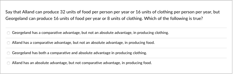 Say that Alland can produce 32 units of food per person per year or 16 units of clothing per person per year, but
Georgeland can produce 16 units of food per year or 8 units of clothing. Which of the following is true?
Georgeland has a comparative advantage, but not an absolute advantage, in producing clothing.
Alland has a comparative advantage, but not an absolute advantage, in producing food.
Georgeland has both a comparative and absolute advantage in producing clothing.
Alland has an absolute advantage, but not comparative advantage, in producing food.