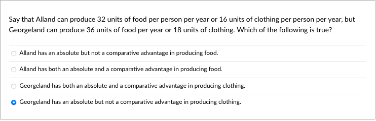 Say that Alland can produce 32 units of food per person per year or 16 units of clothing per person per year, but
Georgeland can produce 36 units of food per year or 18 units of clothing. Which of the following is true?
Alland has an absolute but not a comparative advantage in producing food.
Alland has both an absolute and a comparative advantage in producing food.
Georgeland has both an absolute and a comparative advantage in producing clothing.
Georgeland has an absolute but not a comparative advantage in producing clothing.