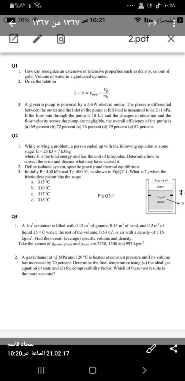 %AY |I1,
76% fTV s INTV Uo 10:21
یلیجرام
2.pdf
Q1
1. How can recognize an extensive or intensive properties such as density, colour of
gold, Volume of water in a graduated cylinder.
2. Drive the relation
1-x = Vavg -
3. A glycerin pump is powered by a 5-kW electric motor. The pressure differential
between the outlet and the inlet of the pump at full load is measured to be 211 kPa.
If the flow rate through the pump is 18 L/s and the changes in elevation and the
flow velocity across the pump are negligible, the overall efficiency of the pump is
(a) 69 percent (b) 72 percent (c) 76 percent (d) 79 percent (e) 82 percent.
Q2
1. While solving a problem, a person ended up with the following equation at some
stage: E 25 kJ +7 kJ/kg
where E is the total energy and has the unit of kilojoules. Determine how to
correct the error and discuss what may have caused it.
2. Define isolated system, specific gravity and thermal equilibrium.
3. Initially P-400 kPa and T-400 °C, as shown in FigQ2-1. What is T2 when the
frictionless piston hits the stops.
a. 315 °C
b. 316 °C
Area -2 m
Piston
c. 317 °C
王
Fig.Q2-1
I kg of
d. 318 °C
steam
Q3
A Im' container is filled with 0.12 m' of granite, 0.15 m' of sand, and 0.2 m' of
liquid 25 ° C water; the rest of the volume, 0.53 m, is air with a density of 1.15
kg/m'. Find the overall (average) specific volume and density.
Take the values of pgranite, Psand and pwater are 2750, 1500 and 997 kg/m'.
1.
2. A gas (ethane) at 12 MPa and 120 °C is heated at constant pressure until its volume
has increased by 70 percent. Determine the final temperature using (a) the ideal gas
equation of state and (b) the compressibility factor. Which of these two results is
the more accurate?
سجاد قاسم
21.02.17 الساعة ص 10:20
II
>
