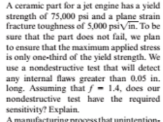A ceramic part for a jet engine has a yield
strength of 75,000 psi and a plane strain
fracture toughness of 5,000 psiVin. To be
sure that the part does not fail, we plan
to ensure that the maximum applied stress
is only one-third of the yield strength. We
use a nondestructive test that will detect
any internal faws greater than 0.05 in.
long. Assuming that f = 1.4, does our
nondestructive test have the required
sensitivity? Explain.
A manufacturine proorssthat unintention

