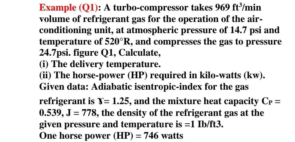 Example (Q1): A turbo-compressor takes 969 ft/min
volume of refrigerant gas for the operation of the air-
conditioning unit, at atmospheric pressure of 14.7 psi and
temperature of 520°R, and compresses the gas to pressure
24.7psi. figure Q1, Calculate,
(i) The delivery temperature.
(ii) The horse-power (HP) required in kilo-watts (kw).
Given data: Adiabatic isentropic-index for the gas
refrigerant is Y= 1.25, and the mixture heat capacity CP =
0.539, J = 778, the density of the refrigerant gas at the
given pressure and temperature is =1 Ib/ft3.
One horse power (HP) = 746 watts
