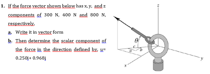 1. If the force vector shown below has x, y, and z
components of 300 N, 400 N and 800 N,
respectively,
a. Write it in yvector form
b. Then determine the scalar component of
the force in the direction defined by, u=
0.250j+ 0.968j
