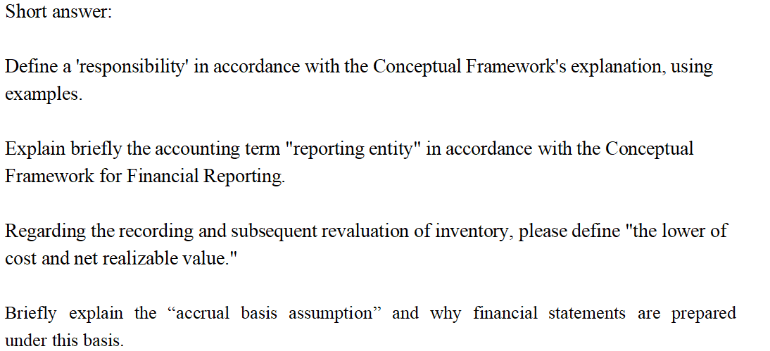 Short answer:
Define a 'responsibility' in accordance with the Conceptual Framework's explanation, using
examples.
Explain briefly the accounting term "reporting entity" in accordance with the Conceptual
Framework for Financial Reporting.
Regarding the recording and subsequent revaluation of inventory, please define "the lower of
cost and net realizable value."
Briefly explain the “accrual basis assumption" and why financial statements are prepared
under this basis.