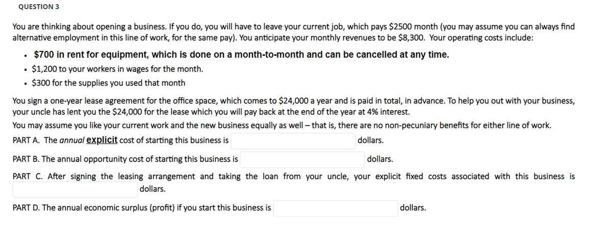 QUESTION 3
You are thinking about opening a business. If you do, you will have to leave your current job, which pays $2500 month (you may assume you can always find
alternative employment in this line of work, for the same pay). You anticipate your monthly revenues to be $8,300. Your operating costs include:
$700 in rent for equipment, which is done on a month-to-month and can be cancelled at any time.
$1,200 to your workers in wages for the month.
$300 for the supplies you used that month
You sign a one-year lease agreement for the office space, which comes to $24,000 a year and is paid in total, in advance. To help you out with your business,
your uncle has lent you the $24,000 for the lease which you will pay back at the end of the year at 4% interest.
You may assume you like your current work and the new business equally as well - that is, there are no non-pecuniary benefits for either line of work.
PART A. The annual explicit cost of starting this business is
dollars.
PART B. The annual opportunity cost of starting this business is
dollars.
PART C. After signing the leasing arrangement and taking the loan from your uncle, your explicit fixed costs associated with this business is
dollars.
PART D. The annual economic surplus (profit) if you start this business is
dollars.