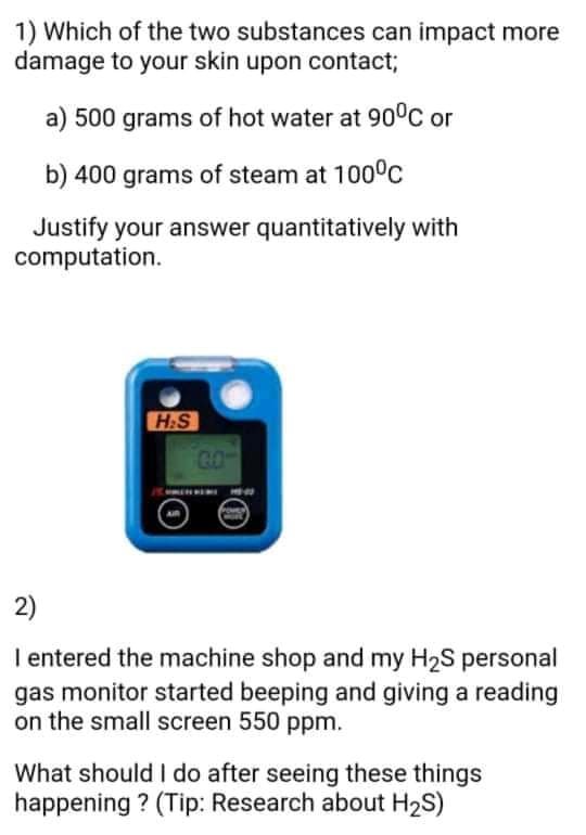 1) Which of the two substances can impact more
damage to your skin upon contact;
a) 500 grams of hot water at 90°C or
b) 400 grams of steam at 1000c
Justify your answer quantitatively with
computation.
H:S
GO
2)
I entered the machine shop and my H2S personal
gas monitor started beeping and giving a reading
on the small screen 550 ppm.
What should I do after seeing these things
happening ? (Tip: Research about H2S)
