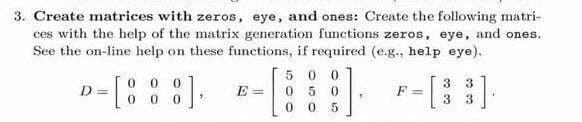 3. Create matrices with zeros, eye, and ones: Create the following matri-
ces with the help of the matrix generation functions zeros, eye, and ones.
See the on-line help on these functions, if required (e.g., help eye).
5 0 0
0 0 0
3
F =
3
3.
D =
E =
050
3
0.
