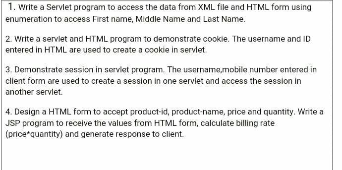 1. Write a Servlet program to access the data from XML file and HTML form using
enumeration to access First name, Middle Name and Last Name.
2. Write a servlet and HTML program to demonstrate cookie. The username and ID
entered in HTML are used to create a cookie in servlet.
3. Demonstrate session in servlet program. The username,mobile number entered in
client form are used to create a session in one servlet and access the session in
another servlet.
4. Design a HTML form to accept product-id, product-name, price and quantity. Write a
JSP program to receive the values from HTML form, calculate billing rate
(price*quantity) and generate response to client.
