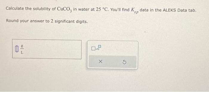 Calculate the solubility of CuCO3 in water at 25 °C. You'll find Kp data in the ALEKS Data tab.
sp
Round your answer to 2 significant digits.
17 | 00
16
X
5